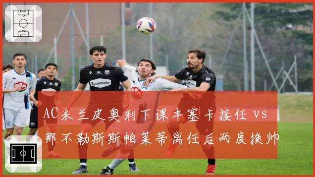 AC米兰皮奥利下课丰塞卡接任 vs 那不勒斯斯帕莱蒂离任后两度换帅,冠军教头后续命运殊途