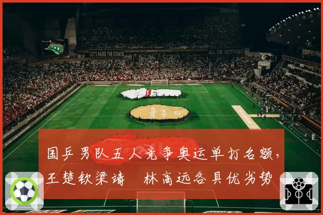 国乒男队五人竞争奥运单打名额，王楚钦梁靖崑林高远各具优劣势