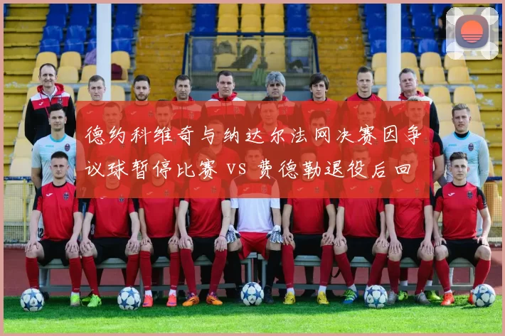 德约科维奇与纳达尔法网决赛因争议球暂停比赛 vs 费德勒退役后回忆类似事件，经典冲突对比