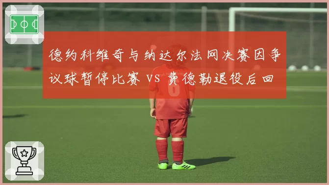 德约科维奇与纳达尔法网决赛因争议球暂停比赛 vs 费德勒退役后回忆类似事件,经典冲突对比