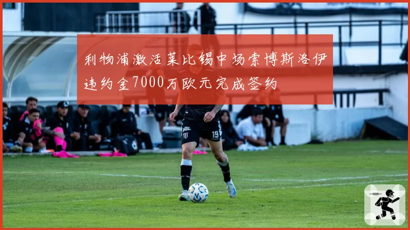 利物浦激活莱比锡中场索博斯洛伊违约金7000万欧元完成签约