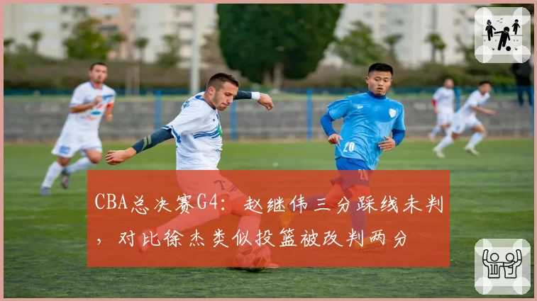 CBA总决赛G4:赵继伟三分踩线未判,对比徐杰类似投篮被改判两分