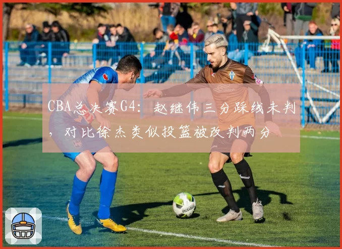 CBA总决赛G4:赵继伟三分踩线未判,对比徐杰类似投篮被改判两分