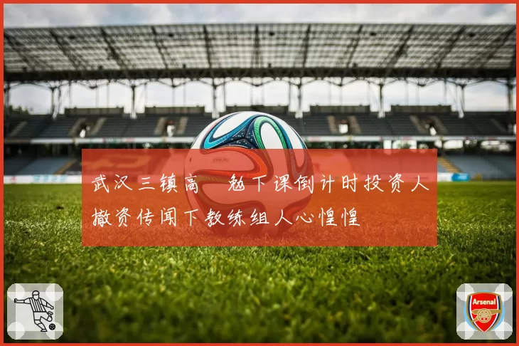 武汉三镇高畠勉下课倒计时投资人撤资传闻下教练组人心惶惶