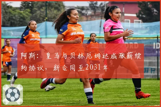 阿斯:皇马与贝林厄姆达成涨薪续约协议,新合同至2031年