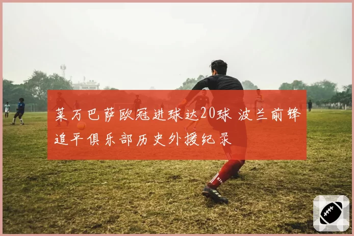 莱万巴萨欧冠进球达20球 波兰前锋追平俱乐部历史外援纪录