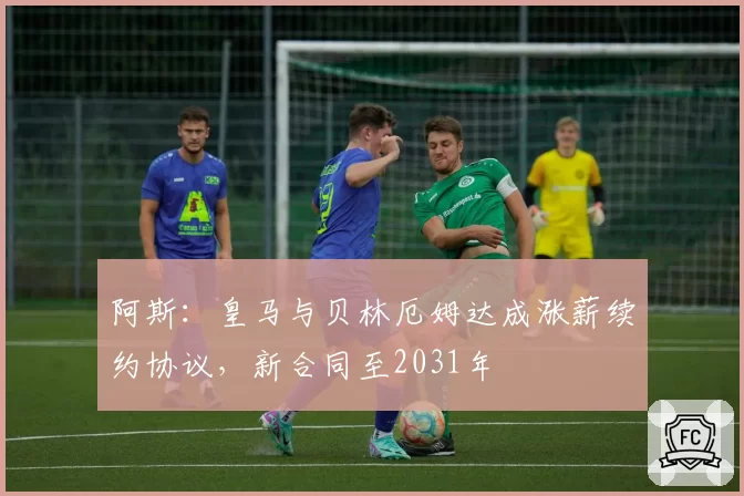 阿斯:皇马与贝林厄姆达成涨薪续约协议,新合同至2031年