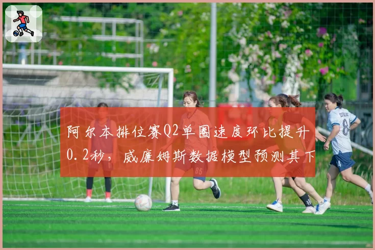 阿尔本排位赛Q2单圈速度环比提升0.2秒，威廉姆斯数据模型预测其下半年将突破积分区