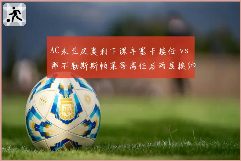 AC米兰皮奥利下课丰塞卡接任 vs 那不勒斯斯帕莱蒂离任后两度换帅,冠军教头后续命运殊途