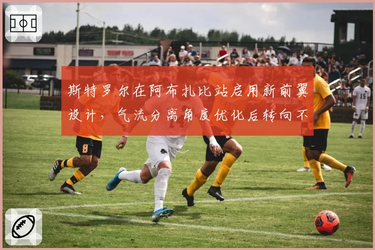 斯特罗尔在阿布扎比站启用新前翼设计,气流分离角度优化后转向不足减轻