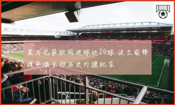 莱万巴萨欧冠进球达20球 波兰前锋追平俱乐部历史外援纪录