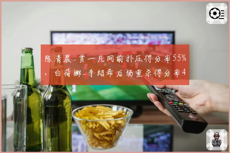 陈清晨_贾一凡网前扑压得分率55%,白荷娜_李绍希后场重杀得分率48%战术博弈