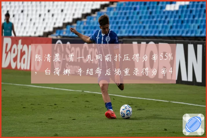 陈清晨_贾一凡网前扑压得分率55%,白荷娜_李绍希后场重杀得分率48%战术博弈