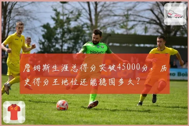 詹姆斯生涯总得分突破45000分，历史得分王地位还能稳固多久？