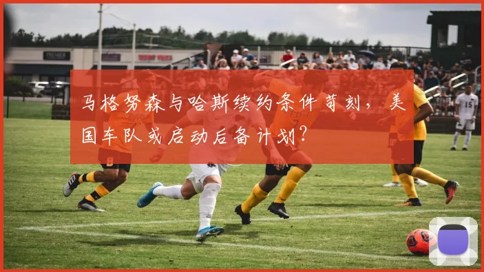 马格努森与哈斯续约条件苛刻,美国车队或启动后备计划?