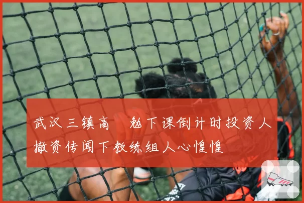 武汉三镇高畠勉下课倒计时投资人撤资传闻下教练组人心惶惶