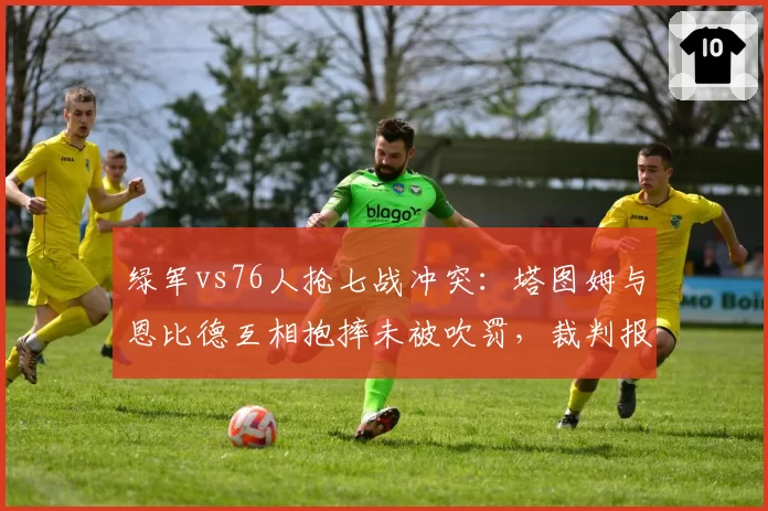 绿军vs76人抢七战冲突:塔图姆与恩比德互相抱摔未被吹罚,裁判报告承认漏判两次