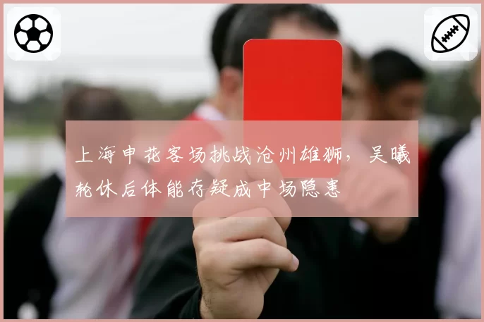 上海申花客场挑战沧州雄狮,吴曦轮休后体能存疑成中场隐患