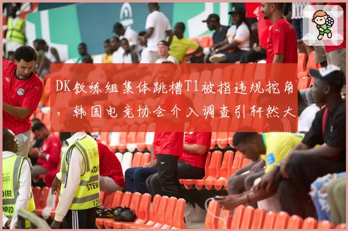 DK教练组集体跳槽T1被指违规挖角，韩国电竞协会介入调查引轩然大波