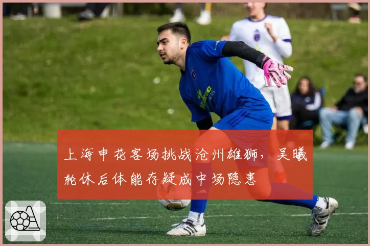 上海申花客场挑战沧州雄狮,吴曦轮休后体能存疑成中场隐患