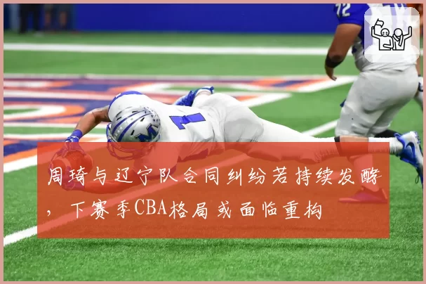 周琦与辽宁队合同纠纷若持续发酵,下赛季CBA格局或面临重构