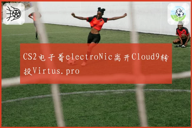CS2电子哥electroNic离开Cloud9转投Virtus.pro