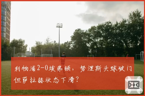 利物浦2-0埃弗顿,努涅斯头球破门但萨拉赫状态下滑?