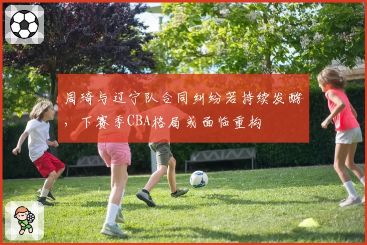 周琦与辽宁队合同纠纷若持续发酵，下赛季CBA格局或面临重构