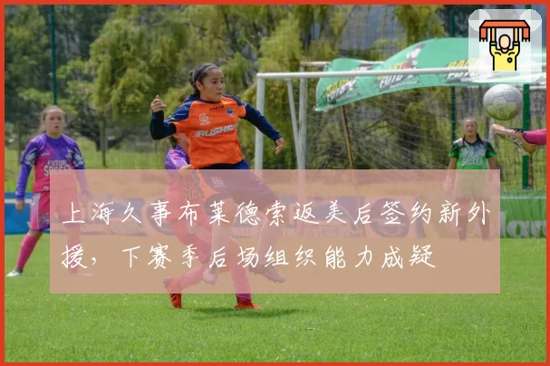 上海久事布莱德索返美后签约新外援,下赛季后场组织能力成疑
