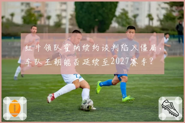 红牛领队霍纳续约谈判陷入僵局,车队王朝能否延续至2027赛季?