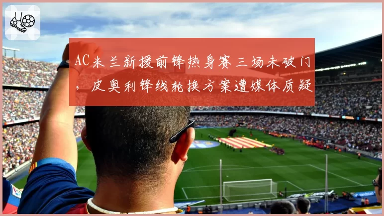 AC米兰新援前锋热身赛三场未破门，皮奥利锋线轮换方案遭媒体质疑
