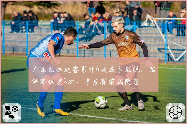 广东宏远赵睿累计6次技术犯规,距停赛仅差2次,季后赛前成隐患