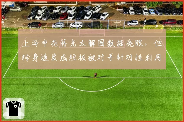 上海申花蒋光太解围数据亮眼,但转身速度成短板被对手针对性利用
