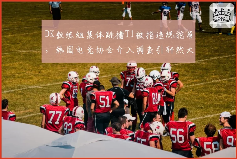 DK教练组集体跳槽T1被指违规挖角,韩国电竞协会介入调查引轩然大波