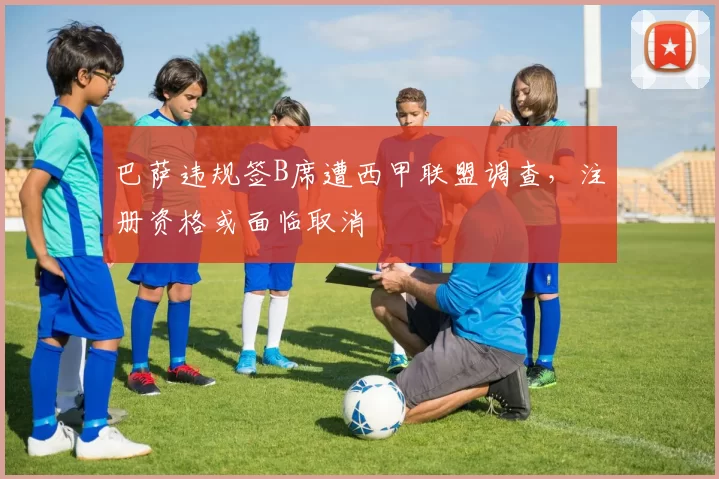 巴萨违规签B席遭西甲联盟调查，注册资格或面临取消