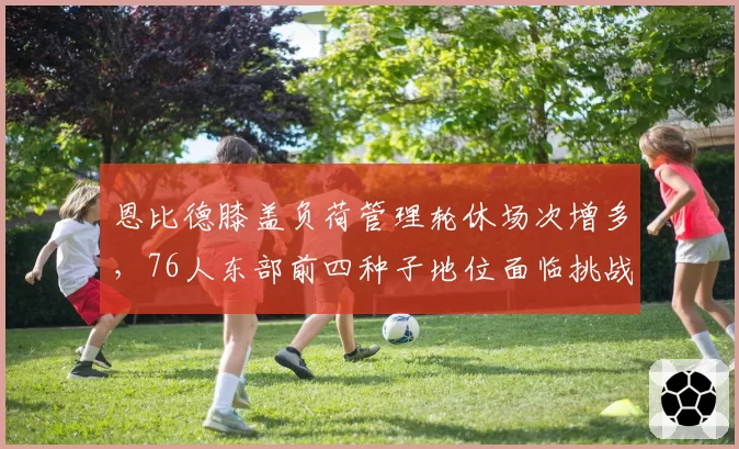 恩比德膝盖负荷管理轮休场次增多,76人东部前四种子地位面临挑战?